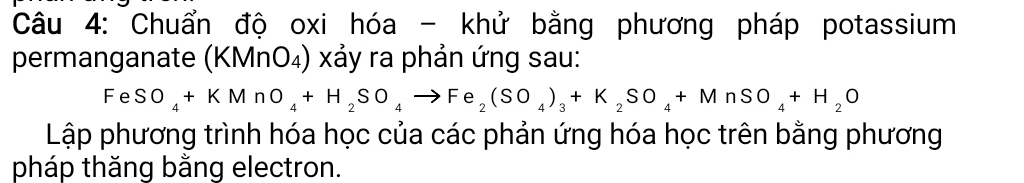 Chuẩn độ oxi hóa - khử bằng phương pháp potassium 
permanganate (KMnO₄) xảy ra phản ứng sau:
FeSO_4+KMnO_4+H_2SO_4to Fe_2(SO_4)_3+K_2SO_4+MnSO_4+H_2O
Lập phương trình hóa học của các phản ứng hóa học trên bằng phương 
pháp thăng bằng electron.