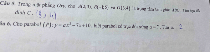 Trong mặt phẳng Oxy, cho A(2;3), B(-1;5) và G(3;4) là trọng tâm tam giác ABC. Tìm tọa độ 
đinh C. 
âu 6. Cho parabol (P):y=ax^2-7x+10 , biết parabol có trục đối xứng x=7. Tim a.