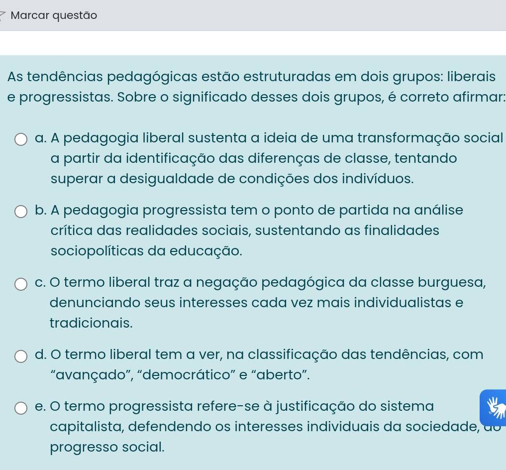 Marcar questão
As tendências pedagógicas estão estruturadas em dois grupos: liberais
e progressistas. Sobre o significado desses dois grupos, é correto afirmar:
a. A pedagogia liberal sustenta a ideia de uma transformação social
a partir da identificação das diferenças de classe, tentando
superar a desigualdade de condições dos indivíduos.
b. A pedagogia progressista tem o ponto de partida na análise
crítica das realidades sociais, sustentando as finalidades
sociopolíticas da educação.
c. O termo liberal traz a negação pedagógica da classe burguesa,
denunciando seus interesses cada vez mais individualistas e
tradicionais.
d. O termo liberal tem a ver, na classificação das tendências, com
“avançado”, “democrático” e “aberto”.
e. O termo progressista refere-se à justificação do sistema
capitalista, defendendo os interesses individuais da sociedade, ao
progresso social.