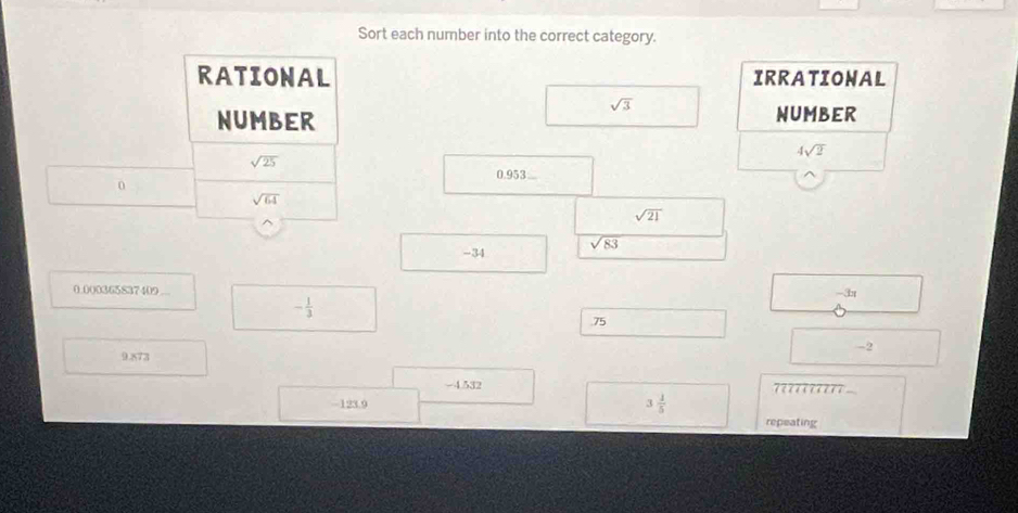 Sort each number into the correct category.
RATIONAL IRRATIONAL
sqrt(3)
NUMBER
NUMBER
4sqrt(2)
sqrt(25)
0.953...
0
sqrt(64)
sqrt(21)
-34 sqrt(83)
0.000365837409 -3x
- 1/3 
75
9.873
-4.532
-123.9 3 1/5  ??????????
repeating