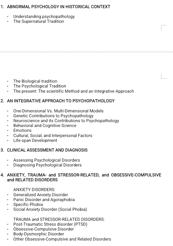 ABNORMAL PSYCHOLOGY IN HISTORICAL CONTEXT
Understanding psychopathology
The Supernatural Tradition
The Biological tradition
The Psychological Tradition
The present: The scientific Method and an Integrative Approach
2. AN INTEGRATIVE APPROACH TO PSYCHOPATHOLOGY
One-Dimensional Vs. Multi-Dimensional Models
Genetic Contributions to Psychopathology
Neuroscience and its Contributions to Psychopathology
Behavioral and Cognitive Science
Emotions
Cultural, Social, and Interpersonal Factors
Life-span Development
3. CLINICAL ASSESSMENT AND DIAGNOSIS
Assessing Psychological Disorders
Diagnosing Psychological Disorders
4. ANXIETY, TRAUMA- and STRESSOR-RELATED, and OBSESSIVE-COMPULSIVE
and RELATED DISORDERS
ANXIETY DISORDERS:
Generalized Anxiety Disorder
Panic Disorder and Agoraphobia
Specific Phobia
Social Anxiety Disorder (Social Phobia)
TRAUMA and STRESSOR-RELATED DISORDERS:
Post-Traumatic Stress disorder (PTSD)
Obsessive-Compulsive Disorder
Body-Dysmorphic Disorder
Other Obsessive-Compulsive and Related Disorders