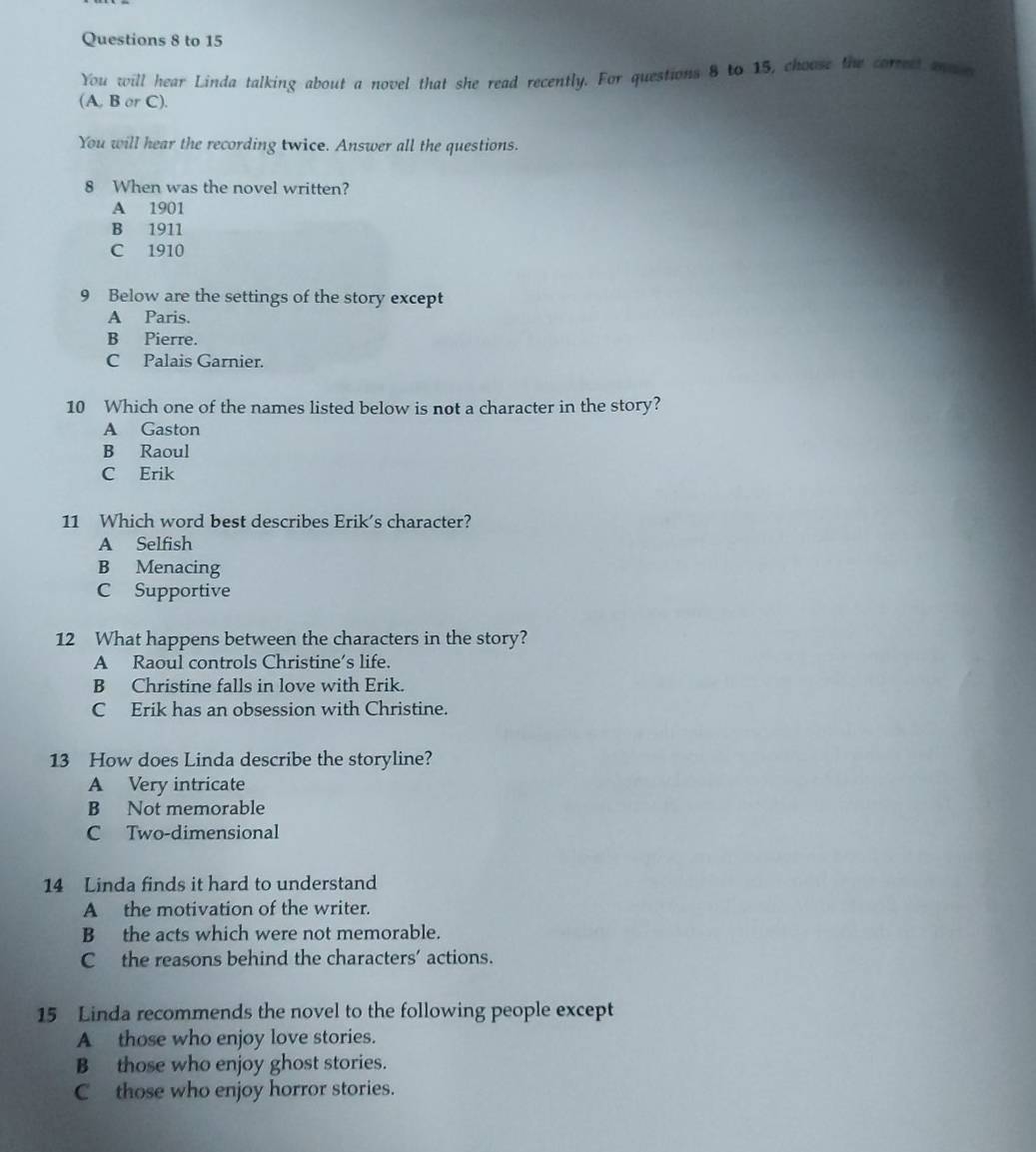 to 15
You will hear Linda talking about a novel that she read recently. For questions 8 to 15, choose the correct ane o
(A. B or C).
You will hear the recording twice. Answer all the questions.
8 When was the novel written?
A 1901
B 1911
C 1910
9 Below are the settings of the story except
A Paris.
B Pierre.
C Palais Garnier.
10 Which one of the names listed below is not a character in the story?
A Gaston
B Raoul
C Erik
11 Which word best describes Erik's character?
A Selfish
B Menacing
C Supportive
12 What happens between the characters in the story?
A Raoul controls Christine’s life.
B Christine falls in love with Erik.
C Erik has an obsession with Christine.
13 How does Linda describe the storyline?
A Very intricate
B Not memorable
C Two-dimensional
14 Linda finds it hard to understand
A the motivation of the writer.
B the acts which were not memorable.
C the reasons behind the characters’ actions.
15 Linda recommends the novel to the following people except
A those who enjoy love stories.
B those who enjoy ghost stories.
C those who enjoy horror stories.