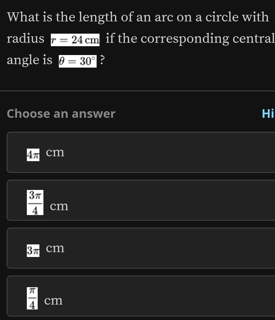 What is the length of an arc on a circle with
radius r=24cm if the corresponding central
angle is θ =30° ?
Choose an answer Hi
4π cm
 3π /4  cm
3π cm
 π /4 cm