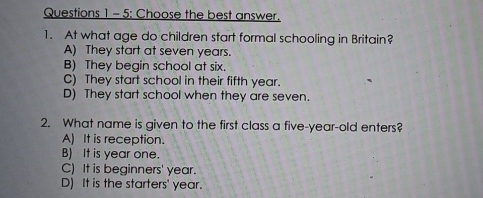 Questions 1- 5: Choose the best answer.
1. At what age do children start formal schooling in Britain?
A) They start at seven years.
B) They begin school at six.
C) They start school in their fifth year.
D) They start school when they are seven.
2. What name is given to the first class a five-year-old enters?
A) It is reception.
B) It is year one.
C) It is beginners' year.
D) It is the starters' year.