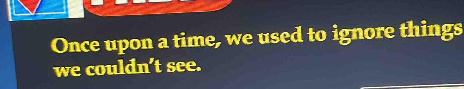 Once upon a time, we used to ignore things 
we couldn’t see.