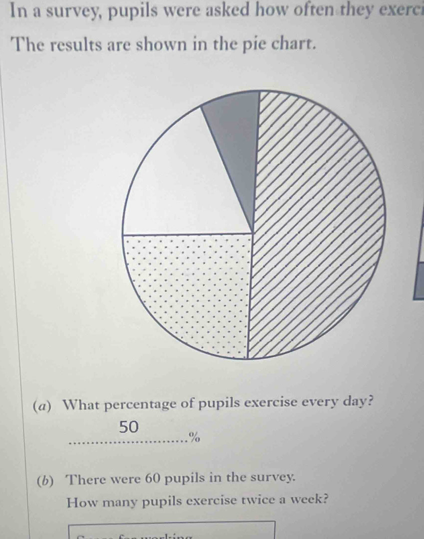 In a survey, pupils were asked how often they exerci 
The results are shown in the pie chart. 
(a) What percentage of pupils exercise every day?
50
%
(b) There were 60 pupils in the survey. 
How many pupils exercise twice a week?