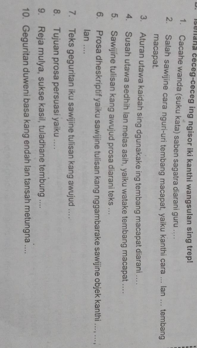 senana ceceg-ceceg ing ngisor iki kanthi wangsulan sing trep! 
1. Cacahe wanda (suku kata) saben sagatra diarani guru .. 
2. Salah sawijine cara nguri-uri tembang macapat, yaiku kanthi cara ... lan ... tembang 
macapat. 
3. Aturan utawa kaidah sing dgunakake ing tembang macapat diarani … 
4. Susah utawa sedhih lan melas asih, yaiku watake tembang macapat .... 
5. Sawijíne tulisan kang awujud prosa diarani teks ... 
6. Prosa dheskriptif yaiku sawijine tulisan kang nggambarake sawijine objek kanthi ..., ..., 
Ian .... 
7. Teks geguritan iku sawijine tulisan kang awujud …. 
8. Tujuan prosa persuasi yaiku ... 
9. Reja mulya, sukse kasil, tuladhane tembung .... 
10. Geguritan duweni basa kang endah lan tansah metungna ....