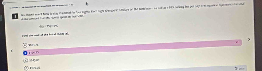 srades / 296 tea snet in tre equatons and iequalities / Gh
3 Ms. Huynh spent $640 to stay in a hotel for four nights. Each night she spent x dollars on the hotel room as well as a $15 parking fee per day. The equation represents she losal
dollar amount that Ms. Huynh spent on her hotel.
4(x+15)=640
Find the cost of the hatel room (x).
A $163.75
$156.25
C $145.00
D $175.00 200o