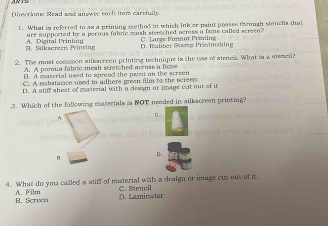 ARTS
Directions: Read and answer each item carefully.
1. What is referred to as a printing method in which ink or paint passes through stencils that
are supported by a porous fabric mesh stretched across a fame called screen?
A. Digital Printing C. Large Format Printing
B. Silkscreen Printing D. Rubber Stamp Printmaking
2. The most common silkscreen printing technique is the use of stencil. What is a stencil?
A. A porous fabric mesh stretched across a fame
B. A material used to spread the paint on the screen
C. A substance used to adhere green film to the screen
D. A stiff sheet of material with a design or image cut out of it
3. Which of the following materials is NOT needed in silkscreen printing?
A.
C.
B.
D.
4. What do you called a stiff of material with a design or image cut out of it.
A. Film C. Stencil
B. Screen D. Laminator