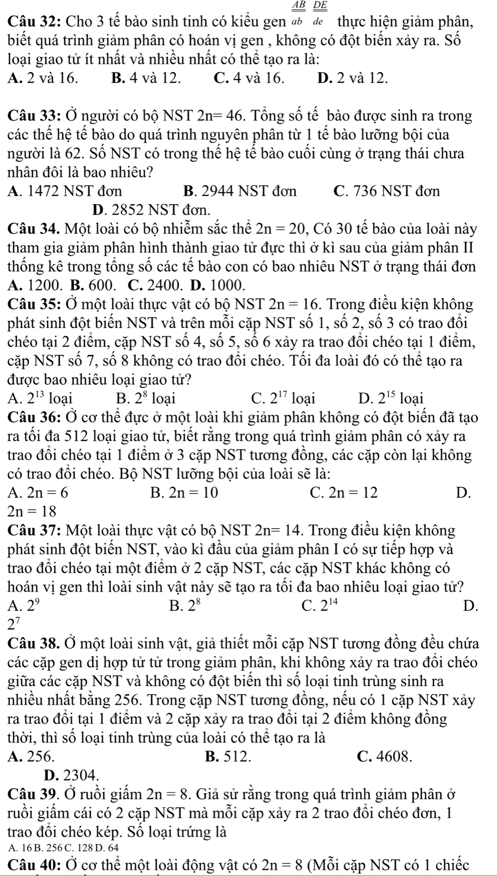 AB DE
Câu 32: Cho 3 tế bào sinh tinh có kiểu gen ab de  thực hiện giảm phân,
biết quá trình giảm phân có hoán vị gen , không có đột biến xảy ra. Số
loại giao tử ít nhất và nhiều nhất có thể tạo ra là:
A. 2 và 16. B. 4 và 12. C. 4 và 16. D. 2 và 12.
Câu 33: Ở người có bộ NST 2n=46. Tổng số tế bào được sinh ra trong
các thế hệ tế bào do quá trình nguyên phân từ 1 tế bào lưỡng bội của
người là 62. Số NST có trong thế hệ tế bào cuối cùng ở trạng thái chưa
nhân đôi là bao nhiêu?
A. 1472 NST đơn B. 2944 NST đơn C. 736 NST đơn
D. 2852 NST đơn.
Câu 34. Một loài có bộ nhiễm sắc thể 2n=20 , Có 30 tế bào của loài này
tham gia giảm phân hình thành giao tử đực thì ở kì sau của giảm phân II
thống kê trong tổng số các tế bào con có bao nhiêu NST ở trạng thái đơn
A. 1200. B. 600. C. 2400. D. 1000.
Câu 35: Ở một loài thực vật có bộ NST 2n=16. Trong điều kiện không
phát sinh đột biến NST và trên mỗi cặp NST số 1, số 2, số 3 có trao đổi
chéo tại 2 điểm, cặp NST số 4, số 5, số 6 xảy ra trao đổi chéo tại 1 điểm,
cặp NST số 7, số 8 không có trao đổi chéo. Tối đa loài đó có thể tạo ra
được bao nhiêu loại giao tử?
A. 2^(13) loại B. 2^8 loại C. 2^(17) loại D. 2^(15) loại
Câu 36: Ở cơ thể đực ở một loài khi giảm phân không có đột biến đã tạo
ra tối đa 512 loại giao tử, biết rằng trong quá trình giảm phân có xảy ra
trao đổi chéo tại 1 điểm ở 3 cặp NST tương đồng, các cặp còn lại không
có trao đổi chéo. Bộ NST lưỡng bội của loài sẽ là:
A. 2n=6 B. 2n=10 C. 2n=12 D.
2n=18
Câu 37: Một loài thực vật có bộ NST 2n=14. Trong điều kiện không
phát sinh đột biến NST, vào kì đầu của giảm phân I có sự tiếp hợp và
trao đổi chéo tại một điểm ở 2 cặp NST, các cặp NST khác không có
hoán vị gen thì loài sinh vật này sẽ tạo ra tối đa bao nhiêu loại giao tử?
A. 2^9 B. 2^8 C. 2^(14) D.
2^7
Câu 38. Ở một loài sinh vật, giả thiết mỗi cặp NST tương đồng đều chứa
các cặp gen dị hợp tử tử trong giảm phân, khi không xảy ra trao đổi chéo
giữa các cặp NST và không có đột biến thì số loại tinh trùng sinh ra
nhiều nhất bằng 256. Trong cặp NST tương đồng, nếu có 1 cặp NST xảy
ra trao đổi tại 1 điểm và 2 cặp xảy ra trao đổi tại 2 điểm không đồng
thời, thì số loại tinh trùng của loài có thể tạo ra là
A. 256. B. 512. C. 4608.
D. 2304.
Câu 39. Ở ruồi giấm 2n=8. Giả sử rằng trong quá trình giảm phân ở
ruồi giấm cái có 2 cặp NST mà mỗi cặp xảy ra 2 trao đồi chéo đơn, 1
trao đổi chéo kép. Số loại trứng là
A. 16 B. 256 C. 128 D. 64
Câu 40: Ở cơ thể một loài động vật có 2n=8 (Mỗi cặp NST có 1 chiếc