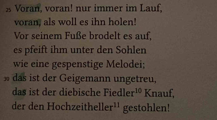 Voran, voran! nur immer im Lauf, 
voran, als woll es ihn holen! 
Vor seinem Fuße brodelt es auf, 
es pfeift ihm unter den Sohlen 
wie eine gespenstige Melodei;
30 das ist der Geigemann ungetreu, 
das ist der diebische Fiedler^(10) K nauf, 
der den Hochz eitheller^(11) gestohlen!