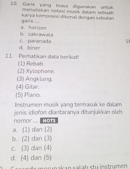 Garis yang biasa digunakan untuk
menuliskan notasi musik dalam sebuah 
karya komposisi dikenal dengan sebutan
garis ....
a. horizon
b. cakrawala
c. paranada 16
d. biner
11. Perhatikan data berikut!
(1) Rebab.
(2) Xylophone.
(3) Angklung.
(4) Gitar.
(5) Piano.
Instrumen musik yang termasuk ke dalam
jenis idiofon diantaranya ditunjukkan oleh
nomor .... Hots
a. (1) dan (2)
b. (2) dan (3)
c. (3) dan (4)
d. (4) dan (5)
n d e erunakan salah stu instrumen