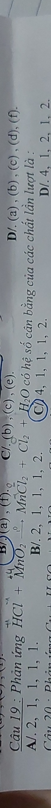 B/ .)(a),(t). a % (b),(c),(e). D/. (a) , (b) , (c) , (d), (f).
Câu 19 : Phản ứng HCl+MnO_2xrightarrow ^circ MnCl_2+Cl_2+H_2O O có hệ số cân bằng của các chất lần lượt là :
A/. 2, 1, 1, 1, 1. B/. 2, 1, 1, 1, 2. C 4, 1, 1, 1, 2.
Câu 20 -Phân
D/. 4, 1, 2, 1, 2.