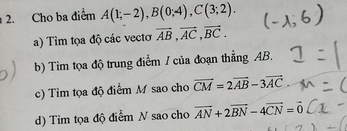 Cho ba điểm A(1;-2), B(0;4), C(3;2). 
a) Tìm tọa độ các vectơ vector AB, vector AC, vector BC. 
b) Tìm tọa độ trung điểm / của đoạn thẳng AB. 
c) Tìm tọa độ điểm M sao cho vector CM=2vector AB-3vector AC. 
d) Tìm tọa độ điểm N sao cho vector AN+2vector BN-4vector CN=vector 0