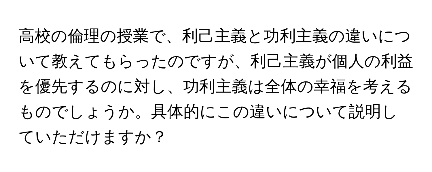 高校の倫理の授業で、利己主義と功利主義の違いについて教えてもらったのですが、利己主義が個人の利益を優先するのに対し、功利主義は全体の幸福を考えるものでしょうか。具体的にこの違いについて説明していただけますか？