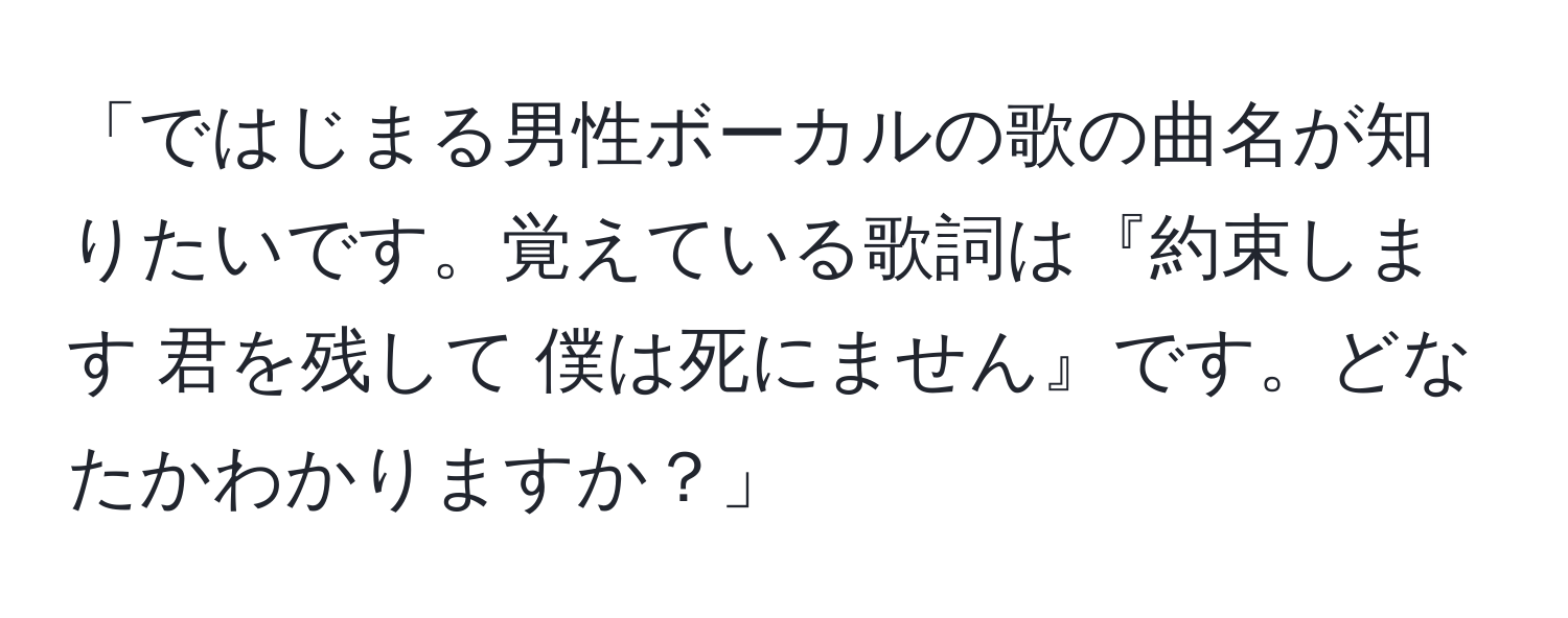 「ではじまる男性ボーカルの歌の曲名が知りたいです。覚えている歌詞は『約束します 君を残して 僕は死にません』です。どなたかわかりますか？」