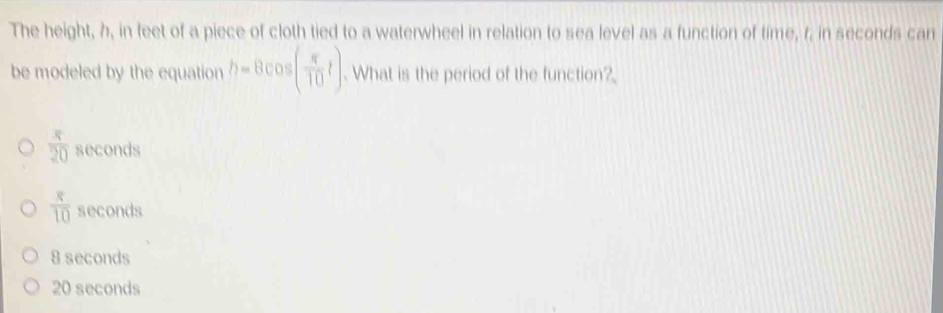 The height, h, in feet of a piece of cloth tied to a waterwheel in relation to sea level as a function of time, r, in seconds can
be modeled by the equation h=8cos ( π /10 t). What is the period of the function?
 x/20  seconds
frac π  8/10 10 seconds
8 seconds
20 seconds