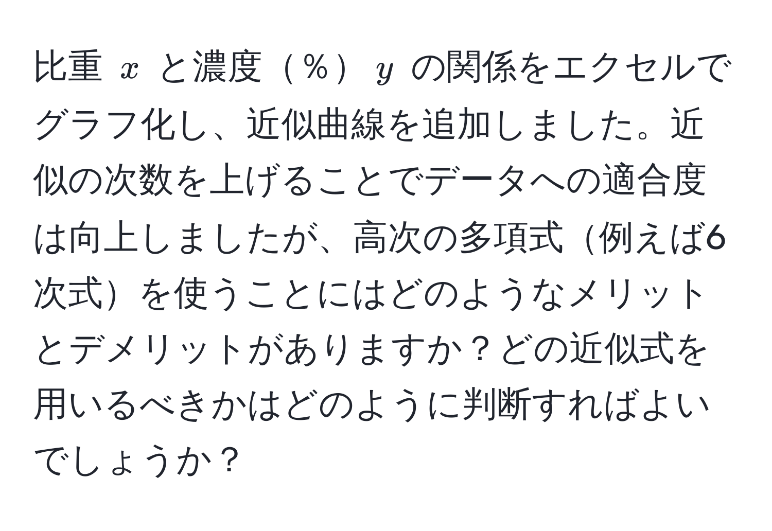 比重 $x$ と濃度％$y$ の関係をエクセルでグラフ化し、近似曲線を追加しました。近似の次数を上げることでデータへの適合度は向上しましたが、高次の多項式例えば6次式を使うことにはどのようなメリットとデメリットがありますか？どの近似式を用いるべきかはどのように判断すればよいでしょうか？