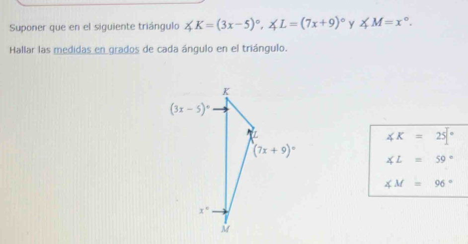 Suponer que en el siguiente triángulo ∠ K=(3x-5)^circ ,∠ L=(7x+9)^circ  y ∠ M=x°.
Hallar las medidas en grados de cada ángulo en el triángulo.
∠ K=25[^circ 
∠ L=59°
∠ M=96°