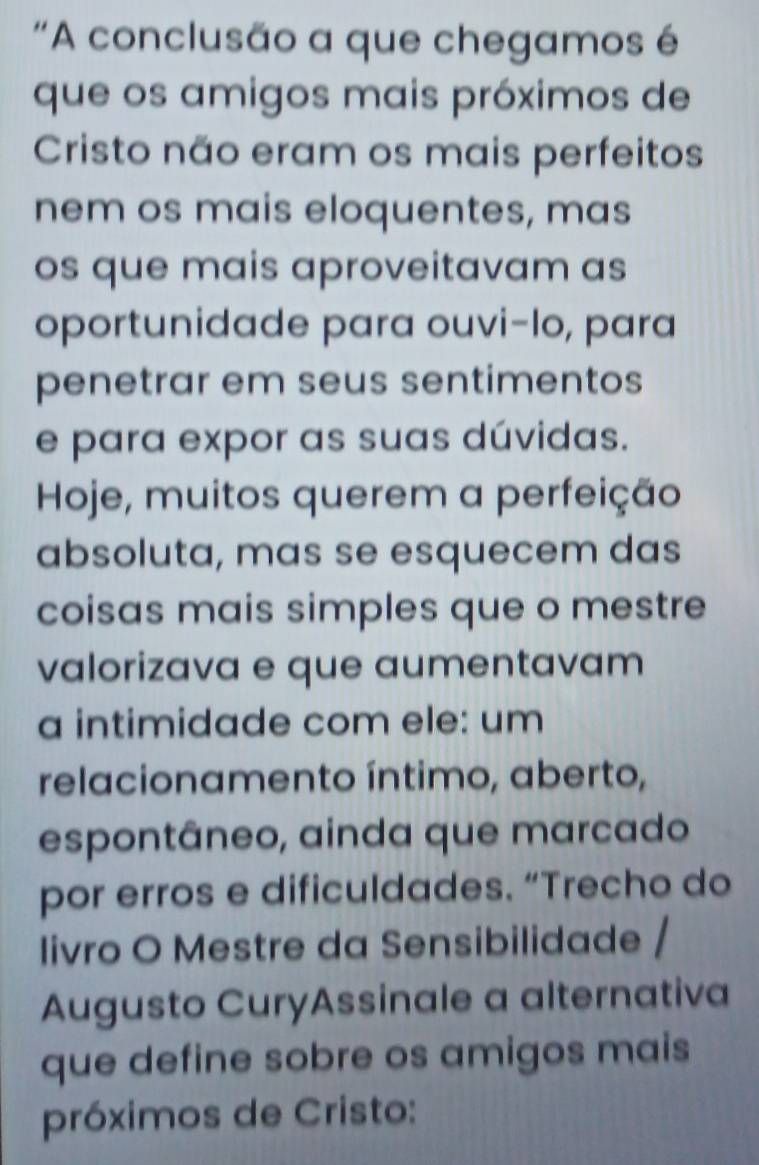 'A conclusão a que chegamos é 
que os amigos mais próximos de 
Cristo não eram os mais perfeitos 
nem os mais eloquentes, mas 
os que mais aproveitavam as 
oportunidade para ouvi-lo, para 
penetrar em seus sentimentos 
e para expor as suas dúvidas. 
Hoje, muitos querem a perfeição 
absoluta, mas se esquecem das 
coisas mais simples que o mestre 
valorizava e que aumentavam 
a intimidade com ele: um 
relacionamento íntimo, aberto, 
espontâneo, ainda que marcado 
por erros e dificuldades. “Trecho do 
livro O Mestre da Sensibilidade / 
Augusto CuryAssinale a alternativa 
que define sobre os amigos mais 
próximos de Cristo: