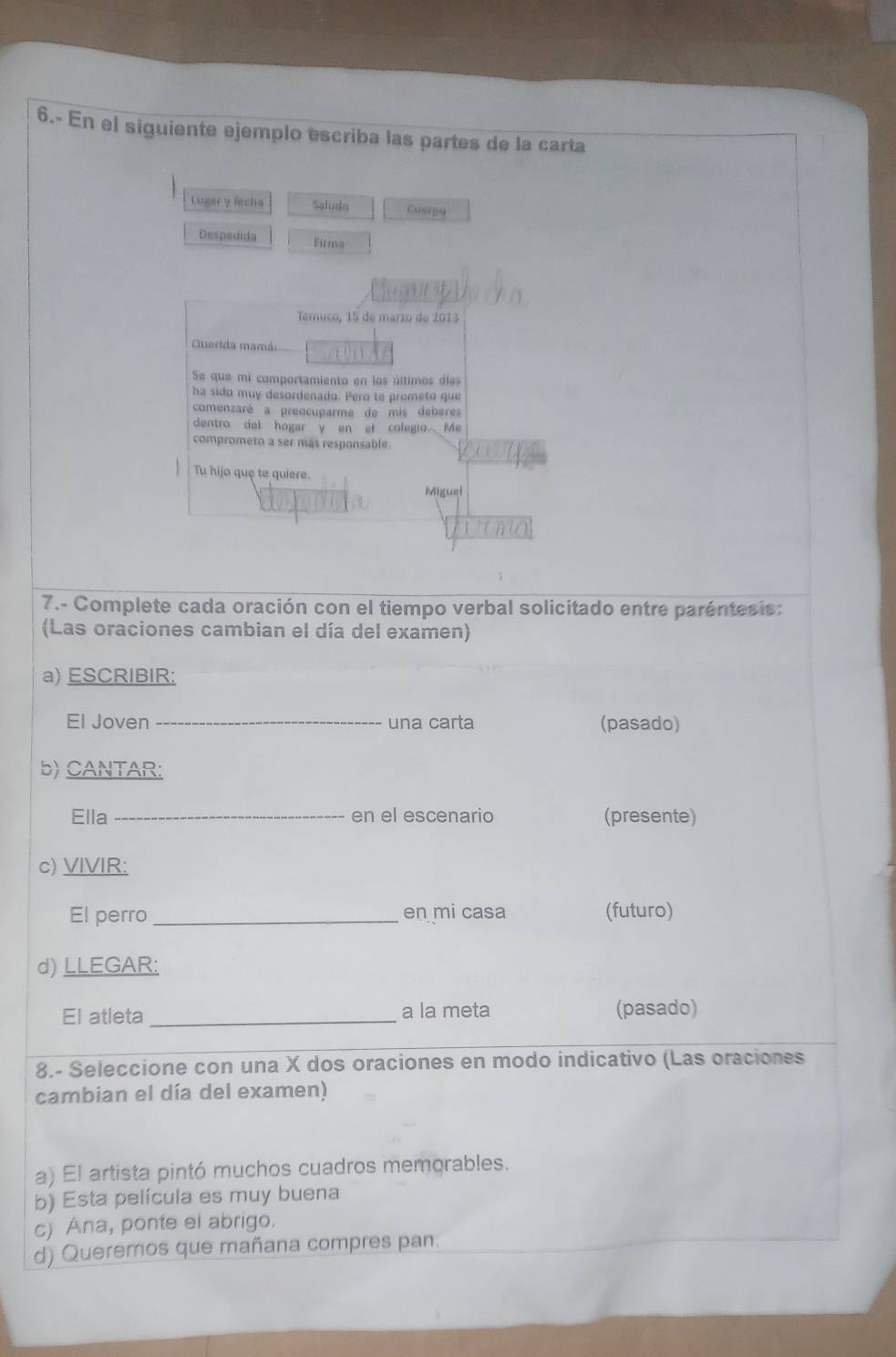 6.- En el siguiente ejemplo escriba las partes de la carta 
Lugar y fecha Saludo Cusipo 
Despedida Firma 
Temuco, 15 de marzo de 2013
Querida mamái 
Se que mi comportamiento en los últimos días 
ha sido muy desordenado. Pero te prometo que 
comenzaré a preocuparme de mis deberes 
dentro del hogar y en et colegio Me 
comprometo a ser más responsable. 
Tu hijo que te quiere. 
Miguel 
7.- Complete cada oración con el tiempo verbal solicitado entre paréntesis: 
(Las oraciones cambian el día del examen) 
a) ESCRIBIR: 
El Joven _una carta (pasado) 
b) CANTAR: 
Ella _en el escenario (presente) 
c) VIVIR: 
El perro _en mi casa (futuro) 
d) LLEGAR: 
El atleta _a la meta (pasado) 
8.- Seleccione con una X dos oraciones en modo indicativo (Las oraciones 
cambian el día del examen) 
a) El artista pintó muchos cuadros memorables. 
b) Esta película es muy buena 
c) Ana, ponte el abrigo. 
d) Queremos que mañana compres pan.