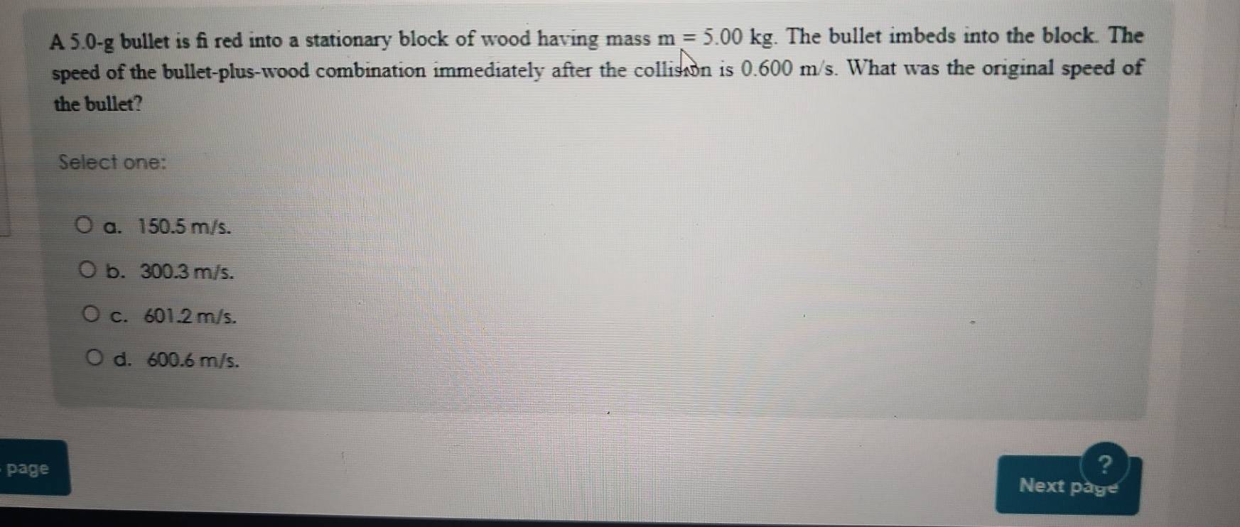 A 5.0-g bullet is fi red into a stationary block of wood having mass m=5.00kg. The bullet imbeds into the block. The
speed of the bullet-plus-wood combination immediately after the collision is 0.600 m/s. What was the original speed of
the bullet?
Select one:
a. 150.5 m/s.
b. 300.3 m/s.
c. 601.2 m/s.
d. 600.6 m/s.
page
?
Next page