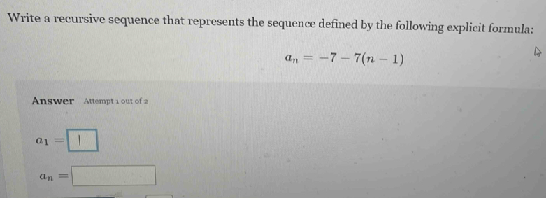 Write a recursive sequence that represents the sequence defined by the following explicit formula:
a_n=-7-7(n-1)
Answer Attempt 1 out of 2
a_1=□
a_n=□