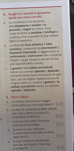 Scegli tra i termini in grassetto
quelli che ritieni corretti.
a. La citodieresi è la divisione
del citoplasma / nucleo che
precede / segue la mitosi. Essa
inizia durante la anafase / telofase e
continua fino a quando le due cellule
figlie si separano.
b. Le fibre del fuso mitotico / tubo
meiotico, composte da microtubuli /
filamenti intermedi, si agganciano ai
centrosomi / centromeri dei cromatidi
fratelli, i quali vengono portati ai due
poli opposti della cellula.
c. I gameti / Le cellule somatiche
hanno un corredo aploide / diploide,
comprendente due cromosomi di ogni
tipo, uno di origine materna e uno di
origine paterna, mentre i gameti / le
cellule somatiche hanno un corredo
aploide / diploide
9. Vero o falso?
a. La cellula trascorre la maggior
parte della sua vita nella fase M.
b. La fase di quiescenza delle cellule
che hanno perso la capacità
di dividersi è detta G_0°
e
c. La prima fase della divisione
mitotica è la profase. F
d. Durante il ciclo cellulare,
la replicazione del DNA avviene VIF
nella fase G_1. 
e. Il ciclo cellulare comprende
due fasi principali, l'interfase
e la fase M. F