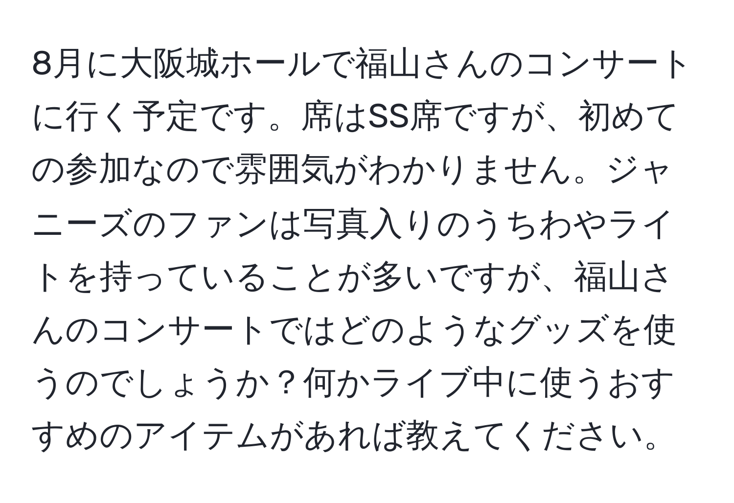 8月に大阪城ホールで福山さんのコンサートに行く予定です。席はSS席ですが、初めての参加なので雰囲気がわかりません。ジャニーズのファンは写真入りのうちわやライトを持っていることが多いですが、福山さんのコンサートではどのようなグッズを使うのでしょうか？何かライブ中に使うおすすめのアイテムがあれば教えてください。