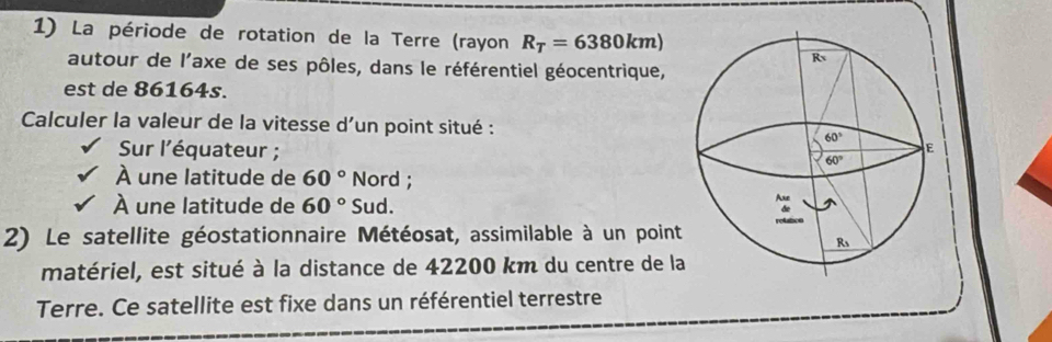 La période de rotation de la Terre (rayon R_T=6380km)
autour de l'axe de ses pôles, dans le référentiel géocentrique,
est de 86164s.
Calculer la valeur de la vitesse d'un point situé : 
Sur l'équateur ;
À une latitude de 60° Nord ;
À une latitude de 60° Sud.
2) Le satellite géostationnaire Météosat, assimilable à un point
matériel, est situé à la distance de 42200 km du centre de la
Terre. Ce satellite est fixe dans un référentiel terrestre