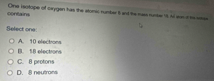 One isotope of oxygen has the atomic number 8 and the mass number 18. An atom of this isotope
contains
Select one:
A. 10 electrons
B. 18 electrons
C. 8 protons
D. 8 neutrons