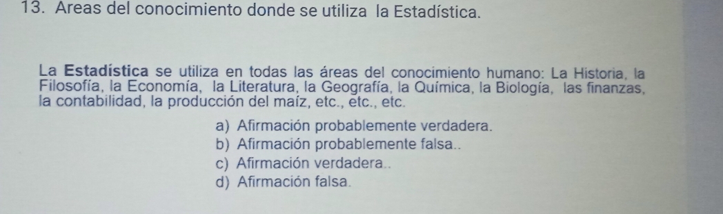 Areas del conocimiento donde se utiliza la Estadística.
La Estadística se utiliza en todas las áreas del conocimiento humano: La Historia, la
Filosofía, la Economía, la Literatura, la Geografía, la Química, la Biología, las finanzas,
la contabilidad, la producción del maíz, etc., etc., etc.
a) Afirmación probablemente verdadera.
b) Afirmación probablemente falsa..
c) Afirmación verdadera..
d) Afirmación falsa.