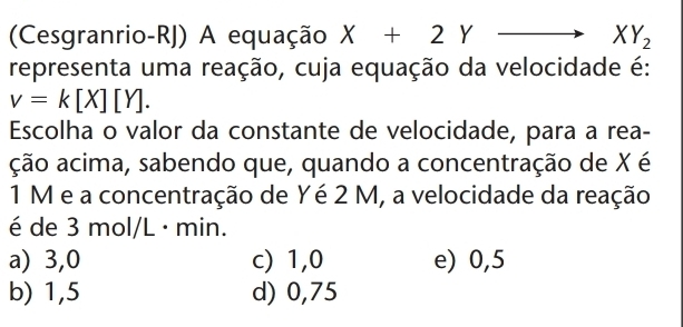 (Cesgranrio-RJ) A equação X+2Y^ XY_2
representa uma reação, cuja equação da velocidade é:
v=k[X][Y]. 
Escolha o valor da constante de velocidade, para a rea-
ação acima, sabendo que, quando a concentração de X é
1 M e a concentração de Yé 2 M, a velocidade da reação
é de 3 mol/L · min.
a) 3,0 c) 1,0 e) 0,5
b) 1,5 d) 0,75