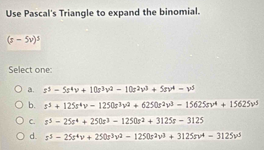 Use Pascal's Triangle to expand the binomial.
(s-5v)^5
Select one:
a. s^5-5s^4v+10s^3v^2-10s^2v^3+5sv^4-v^5
b. s^5+125s^4v-1250s^3v^2+6250s^2v^3-15625sv^4+15625v^5
C. s^5-25s^4+250s^3-1250s^2+3125s-3125
d. s^5-25s^4v+250s^3v^2-1250s^2v^3+3125sv^4-3125v^5