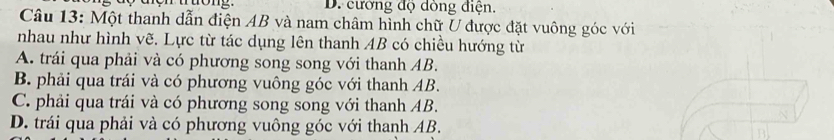 D. cường độ dòng điện.
Câu 13: Một thanh dẫn điện AB và nam châm hình chữ U được đặt vuông góc với
nhau như hình vẽ. Lực từ tác dụng lên thanh AB có chiều hướng từ
A. trái qua phải và có phương song song với thanh AB.
B. phải qua trái và có phương vuông góc với thanh AB.
C. phải qua trái và có phương song song với thanh AB.
D. trái qua phải và có phương vuông góc với thanh AB.