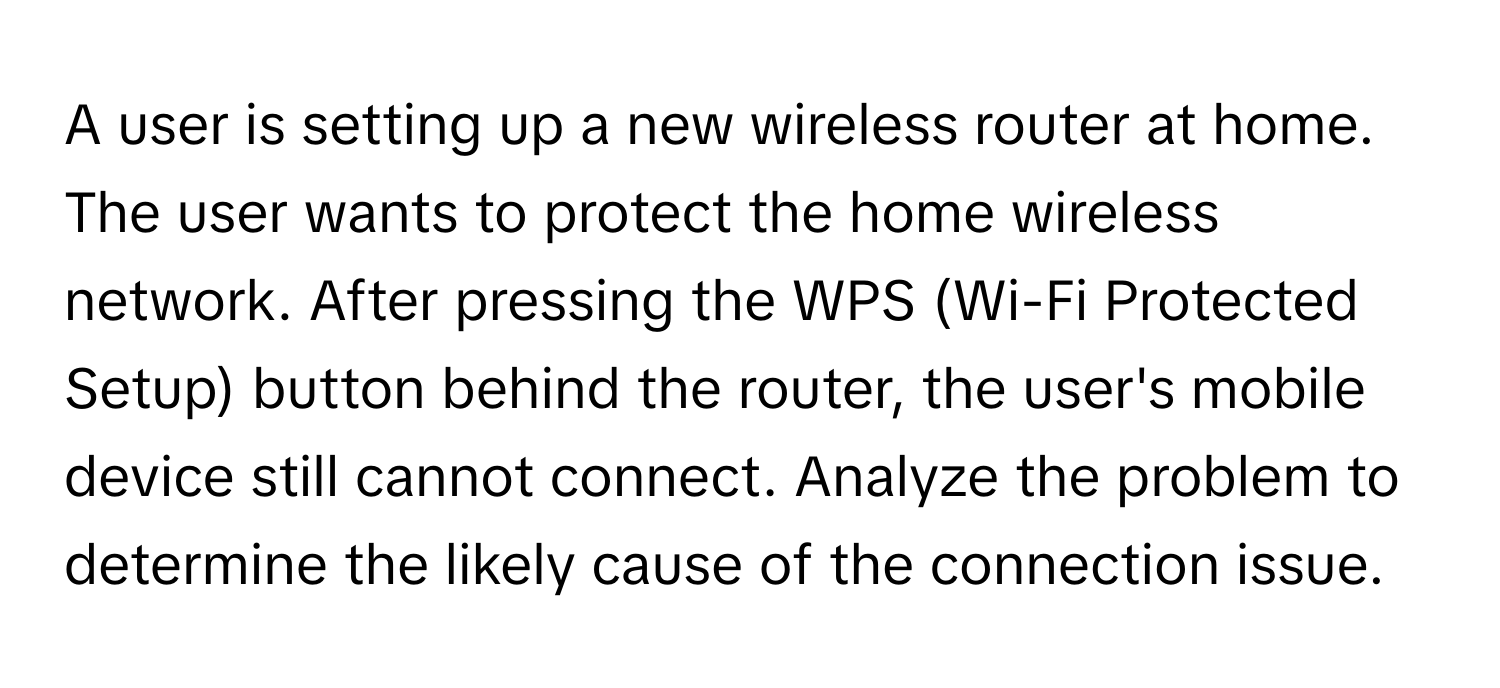 A user is setting up a new wireless router at home. The user wants to protect the home wireless network. After pressing the WPS (Wi-Fi Protected Setup) button behind the router, the user's mobile device still cannot connect. Analyze the problem to determine the likely cause of the connection issue.