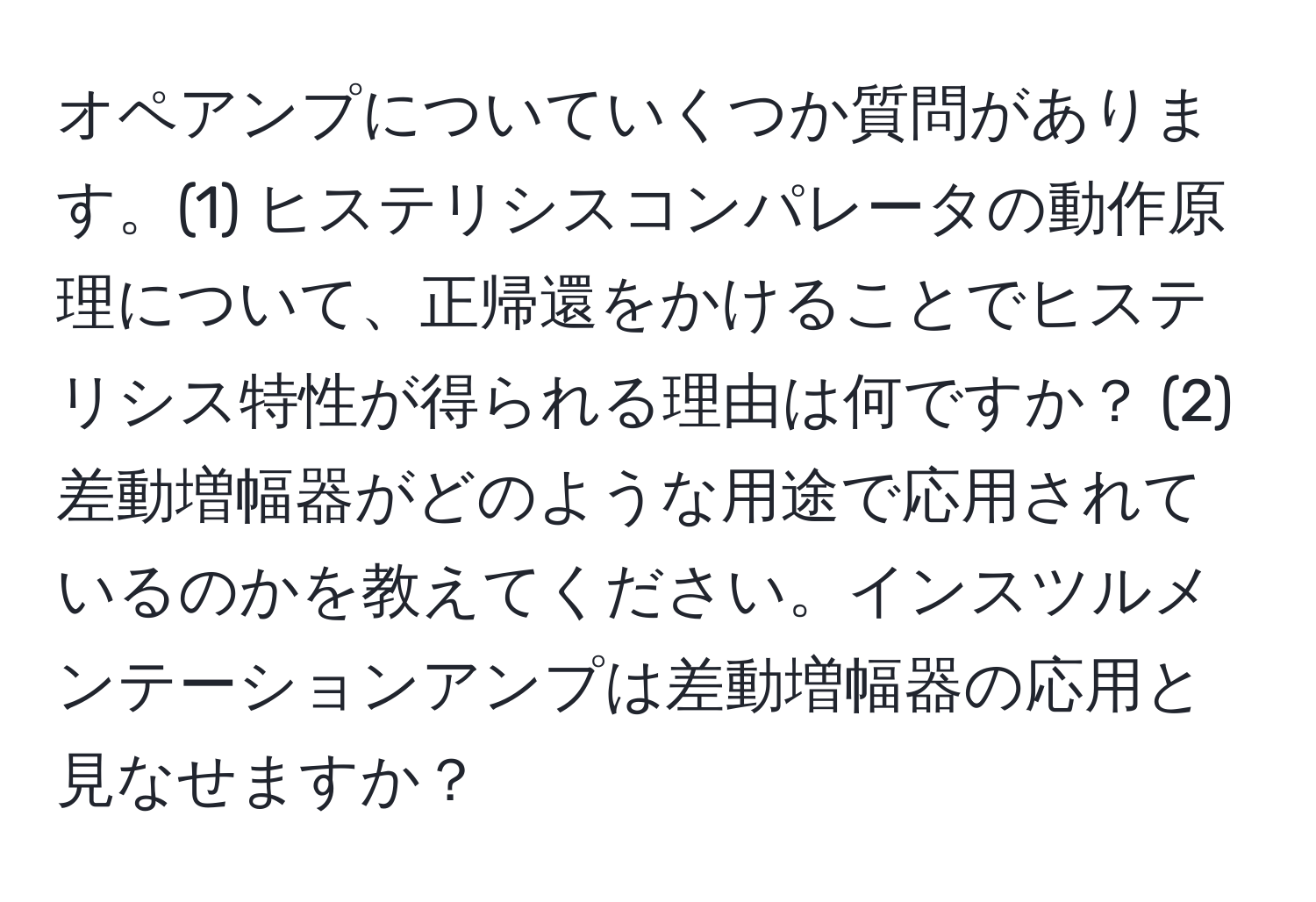 オペアンプについていくつか質問があります。(1) ヒステリシスコンパレータの動作原理について、正帰還をかけることでヒステリシス特性が得られる理由は何ですか？ (2) 差動増幅器がどのような用途で応用されているのかを教えてください。インスツルメンテーションアンプは差動増幅器の応用と見なせますか？