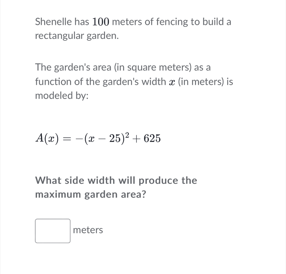 Shenelle has 100 meters of fencing to build a 
rectangular garden. 
The garden's area (in square meters) as a 
function of the garden's width x (in meters) is 
modeled by:
A(x)=-(x-25)^2+625
What side width will produce the 
maximum garden area?
□  meters