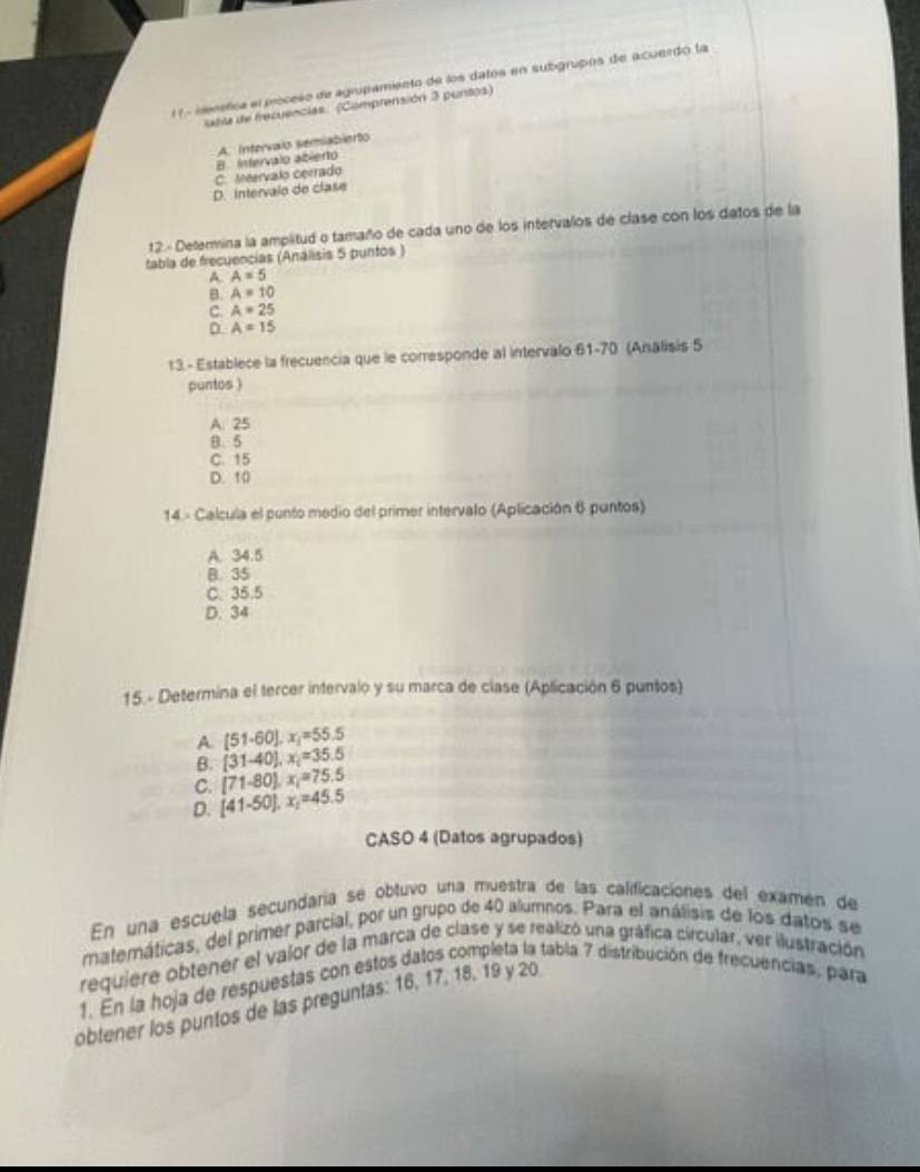 ieretica el proceso de agropamiento de los datós en subgrupos de acuerdo la
xtta de frecuencias (Comprensión 3 puntos)
B. Intervalo abierto A. Intervalo semiabierto
C. Meervalo cerrado
D. intervalo de clase
12.- Determina la amplitud o tamaño de cada uno de los intervalos de clase con los datos de la
tabla de frecuencias (Análisis 5 puntos )
A. A=5
B. A=10
C. A=25
D A=15
13.- Establece la frecuencia que le corresponde al intervalo 61-70 (Analisis 5
puntos )
A. 25
B. 5
C. 15
D. 10
14. - Calcula el punto medio del primer intervalo (Aplicación 6 puntos)
A. 34.5
B. 35
C. 35.5
D. 34
15.- Determina el tercer intervalo y su marca de clase (Aplicación 6 puntos)
A [51-60], x_1=55.5
B. [31-40], x_i=35.5
C. (71-80), x_1=75.5
D. [41-50].x_1=45.5
CASO 4 (Datos agrupados)
En una escuela secundaría se obtuvo una muestra de las calificaciones del examen de
materáticas, del primer parcial, por un grupo de 40 alumnos. Para el análisis de los datos se
requiere obtener el valor de la marca de clase y se realizó una gráfica circular, ver ilustración
1. En la hoja de respuestas con estos datos completa la tabla 7 distribución de frecuencias, para
obtener los puntos de las preguntas: 16, 17, 18, 19 y 20