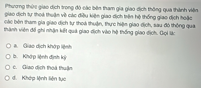 Phương thức giao dịch trong đó các bên tham gia giao dịch thông qua thành viên
giao dịch tự thoả thuận về các điều kiện giao dịch trên hệ thống giao dịch hoặc
các bên tham gia giao dịch tự thoả thuận, thực hiện giao dịch, sau đó thông qua
thành viên để ghi nhận kết quả giao dịch vào hệ thống giao dịch. Gọi là:
a. Giao dịch khớp lệnh
b. Khớp lệnh định kỳ
c. Giao dịch thoả thuận
d. Khớp lệnh liên tục