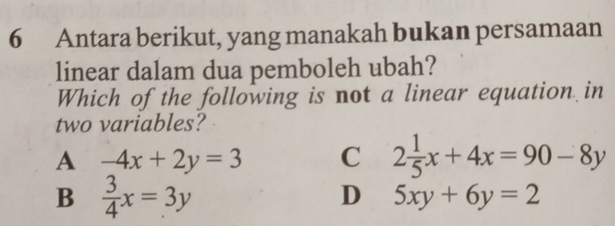 Antara berikut, yang manakah bukan persamaan
linear dalam dua pemboleh ubah?
Which of the following is not a linear equation in
two variables?
A -4x+2y=3
C 2 1/5 x+4x=90-8y
B  3/4 x=3y
D 5xy+6y=2