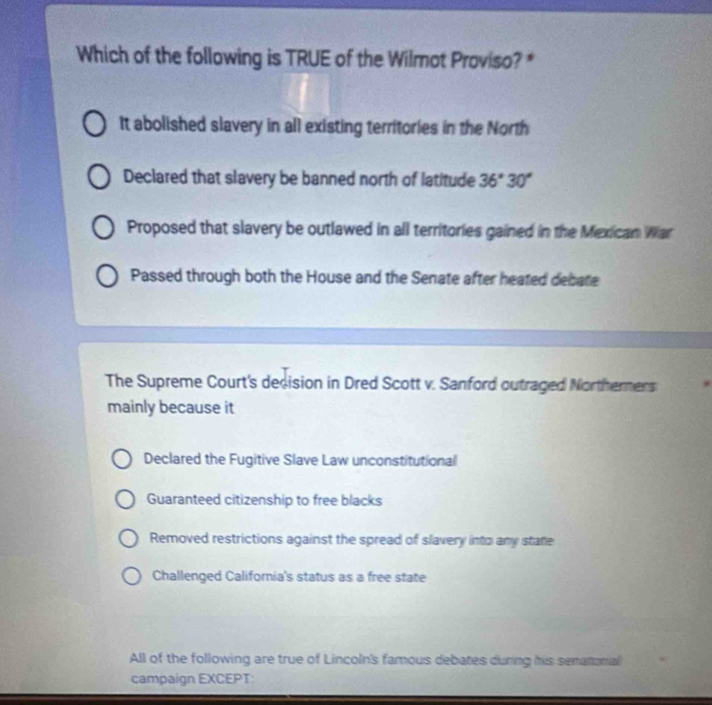 Which of the following is TRUE of the Wilmot Proviso? *
It abolished slavery in all existing territories in the North
Declared that slavery be banned north of latitude 36°30°
Proposed that slavery be outlawed in all territories gained in the Mexican War
Passed through both the House and the Senate after heated debate
The Supreme Court's decision in Dred Scott v. Sanford outraged Northerners
mainly because it
Declared the Fugitive Slave Law unconstitutional
Guaranteed citizenship to free blacks
Removed restrictions against the spread of slavery into any state
Challenged California's status as a free state
All of the following are true of Lincoln's famous debates during his senatonial
campaign EXCEPT: