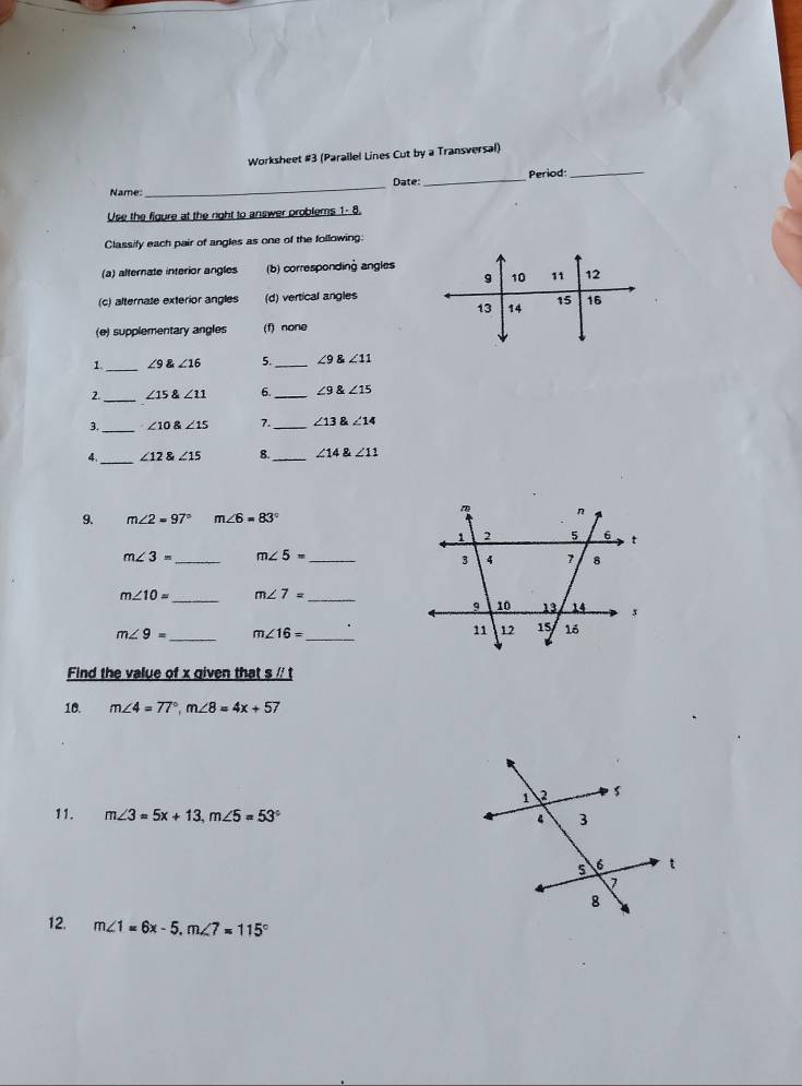 Worksheet #3 (Parallel Lines Cut by a Transversal)
Name: _Date: _Period:_
Use the figure at the right to answer problems 1- 8.
Classify each pair of angles as one of the following:
(a) alternate interior angles (b) corresponding angles
9 10 11 12
(c) alternate exterior angles (d) vertical angles
13 14 15 16
(e) supplementary angles (f) none
1._ ∠ 9∠ 16 5._ ∠ 9 ∠ 11
_
2. ∠ 15∠ 11 6. _ ∠ 9∠ 15
_
∠ 10 angle15 7. _ ∠ 13 ∠ 14
_ ∠ 12 8 ∠ 15 8._ ∠ 14∠ 11
9. m∠ 2=97° m∠ 6=83°
m∠ 3= _ m∠ 5= _
m∠ 10= _ m∠ 7= _
m∠ 9= _ m∠ 16= _
Find the value of x given that s /' t
10. m∠ 4=77°, m∠ 8=4x+57
11. m∠ 3=5x+13, m∠ 5=53°
12. m∠ 1=6x-5, m∠ 7=115°