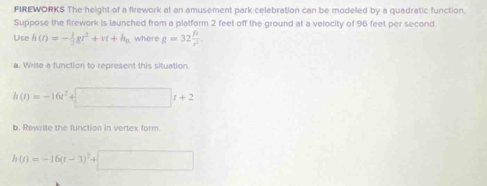 FIREWORKS The height of a firework at an amusement park celebration can be modeled by a quadratic function. 
Suppose the firework is launched from a platform 2 feet off the ground at a velocity of 96 feet per second
Use h(t)=- 1/2 gt^2+vt+h_0 where g=32 p/r^2 . 
a. Write a function to represent this situation
h(t)=-16t^2+ □ t+2
b. Rewrite the function in vertex form.
h(t)=-16(t-3)^2+□