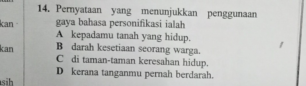 Pernyataan yang menunjukkan penggunaan
kan gaya bahasa personifikasi ialah
A kepadamu tanah yang hidup.
kan B darah kesetiaan seorang warga.
C di taman-taman keresahan hidup.
D kerana tanganmu pernah berdarah.
sih