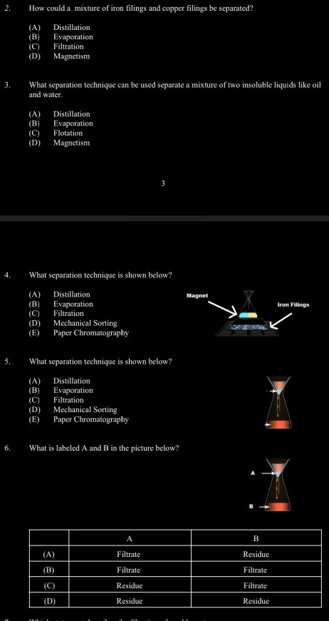 How could a mixture of iron filings and copper filings be separated?
(A) Distillation
(B) Evaporation
(C) Filtration
(D) Magnetism
3. What separation technique can be used separate a mixture of two insoluble liquids like oil
and water.
(A) Distillation
(B) Evaporation
(C) Flotation
(D) Magnetism
4. What separation technique is shown below?
(A) Distillation
(B) Evaporation
(C) Filtration
(D) Mechanical Sorting
(E) Paper Chromatography
5. What separation technique is shown below?
(A) Distillation
(B) Evaporation
(C) Filtration
(D) Mechanical Sorting
(E) Paper Chromatography
6. What is labeled A and B in the picture below?
A
B