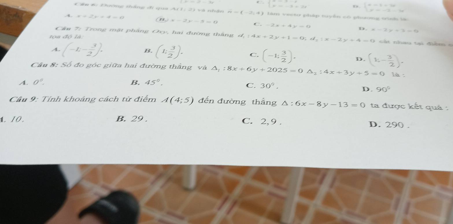 (x-2-3)
beginarrayl x=3-t y=-3+2tendarray.
D. beginarrayl x-1+3x y=-2-3xendarray.
Cần 6: Đường thắng đi qua A(1,2) vá nhận n=(-2;4) làm vecto pháp tuyến có phương trình là
A. x+2y+4=0 B. x-2y-5=0 C. -2x+4y=0
D. x-2y+3=0
Câu 7: Trong mật pháng Oxy, hai đường thắng d_1:4x+2y+1=0; d_2:x-2y+4=0 cát nhau tại điểm c
t a độ là:
B.
A. (-1;- 3/2 ). (1; 3/2 ). C. (-1; 3/2 ).
D. (1;- 3/2 ). 
Câu 8: Số đo góc giữa hai đường thắng và △ _1:8x+6y+2025=0△ _2:4x+3y+5=0 là :
A. 0^0. B. 45°.
C. 30°.
D. 90°
Câu 9: Tính khoảng cách từ điểm A(4;5) đến đường thẳng △ :6x-8y-13=0 ta được kết quả :
1. 10. B. 29. C. 2,9 . D. 290.