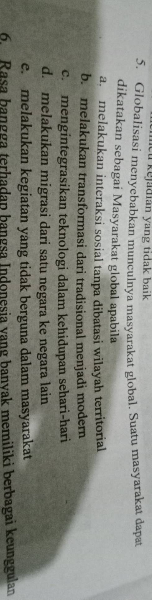 kejadian yang tidak baik 
5. Globalisasi menyebabkan munculnya masyarakat global. Suatu masyarakat dapat
dikatakan sebagai Masyarakat global apabila
a melakukan interaksi sosial tanpa dibatasi wilayah territorial
b. melakukan transformasi dari tradisional menjadi modern
c.mengintegrasikan teknologi dalam kehidupan sehari-hari
d. melakukan migrasi dari satu negara ke negara lain
e. melakukan kegiatan yang tidak berguna dalam masyarakat
6. Rasa bangga terhadap bangsa Indonesia vang banvak memiliki berbagai keunggulan