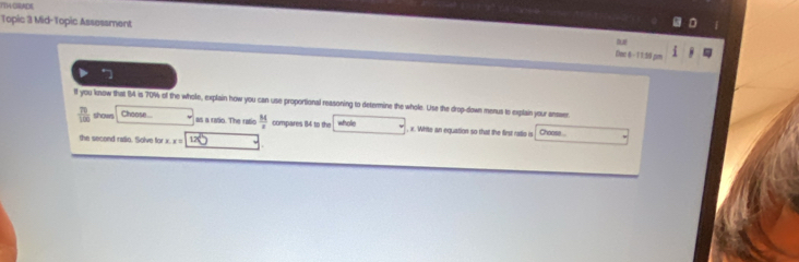 TTA CRADE 
Topic 3 Mid-Topic Assessment 
Dec 6-11:59 pm 
1f you know that 84 is 70% of the whole, explain how you can use proportional reasoning to determine the whole. Use the drop-down menus to explain your answer
 70/100  shows Choose ... as a rato. The ratic  M/x  compares 84 to the whole , x. White an equation so that the first ratio o Choose 
the second ratio. Solve for x x= 120