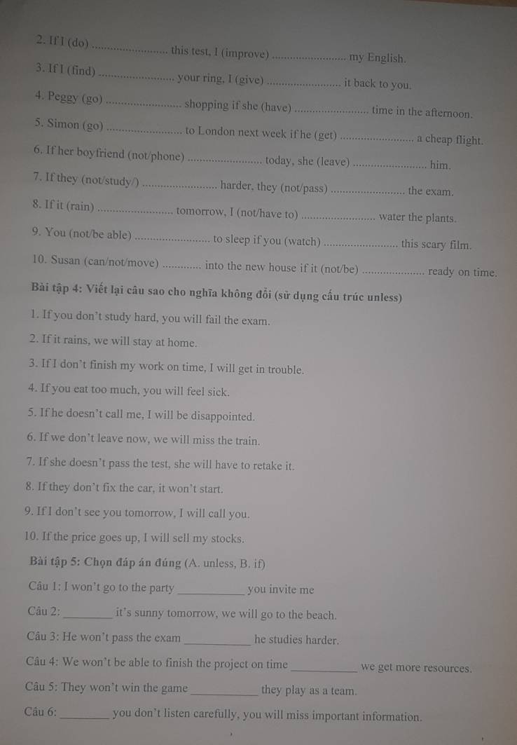 If I (do) _this test, I (improve) _my English.
3. If I (find) _your ring, I (give) it back to you.
4. Peggy (go) _shopping if she (have) _time in the afternoon.
5. Simon (go) _to London next week if he (get) _a cheap flight.
6. If her boyfriend (not/phone) _today, she (leave) _him.
7. If they (not/study/) _harder. they (not/pass) _the exam.
8. If it (rain) _tomorrow, I (not/have to) _water the plants.
9. You (not/be able) _to sleep if you (watch) _this scary film.
10. Susan (can/not/move) _into the new house if it (not/be) _ready on time.
Bài tập 4: Viết lại câu sao cho nghĩa không đổi (sử dụng cấu trúc unless)
1. If you don’t study hard, you will fail the exam.
2. If it rains, we will stay at home.
3. If I don’t finish my work on time, I will get in trouble.
4. If you eat too much, you will feel sick.
5. If he doesn’t call me, I will be disappointed.
6. If we don’t leave now, we will miss the train.
7. If she doesn’t pass the test, she will have to retake it.
8. If they don’t fix the car, it won’t start.
9. If I don’t see you tomorrow, I will call you.
10. If the price goes up, I will sell my stocks.
Bài tập 5: Chọn đáp án đúng (A. unless, B. if)
Câu 1: I won't go to the party _you invite me
Câu 2: _it’s sunny tomorrow, we will go to the beach.
Câu 3: He won’t pass the exam _he studies harder.
Câu 4: We won’t be able to finish the project on time_ we get more resources.
Câu 5: They won't win the game _they play as a team.
Câu 6:_ you don’t listen carefully, you will miss important information.